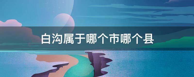 白沟属于哪个市哪个县 白沟属于哪个省哪个市哪个区