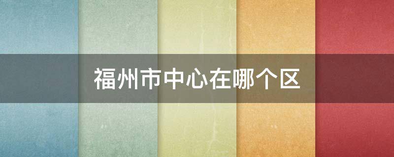 福州市中心在哪个区(福州市的市中心在哪个区)