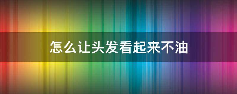 怎么让头发看起来不油(头发怎么才能不油)