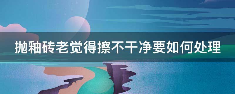 抛釉砖老觉得擦不干净要如何处理(抛釉砖老觉得擦不干净要如何处理才好)