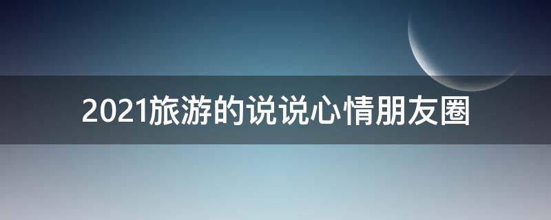 2021旅游的说说心情朋友圈 2021旅游的说说心情朋友圈怎么发