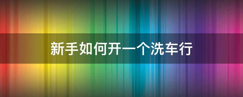 新手如何开一个洗车行 开一家洗车行需要什么
