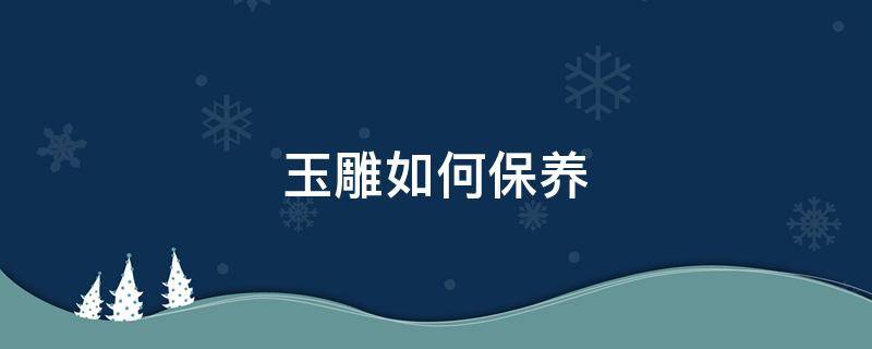 玉雕如何保养(玉雕如何保养和清洁)