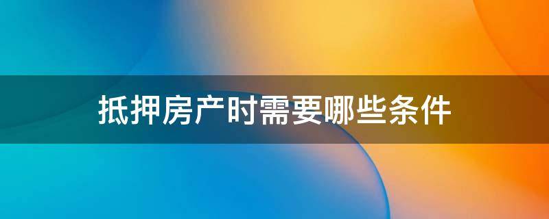 抵押房产时需要哪些条件 抵押房产时需要哪些条件和费用