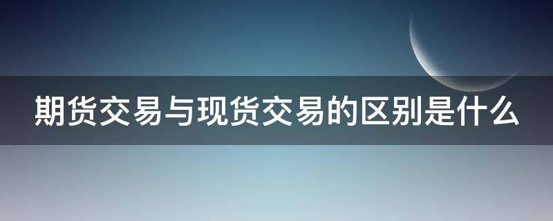 期货交易与现货交易的区别是什么(期货交易与现货交易的区别是什么呢)