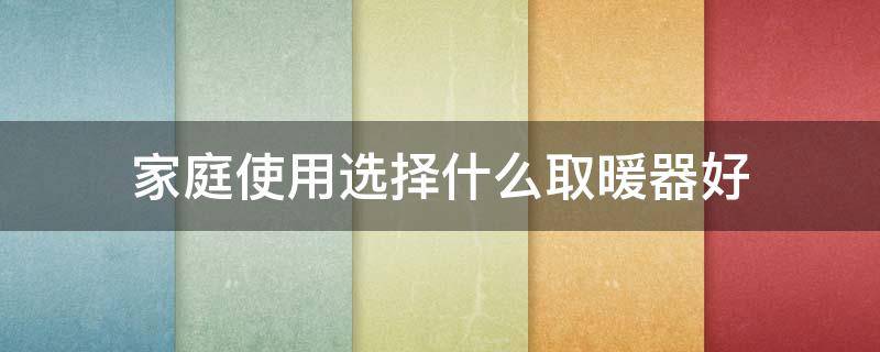 家庭使用选择什么取暖器好(家庭使用选择什么取暖器好呢)