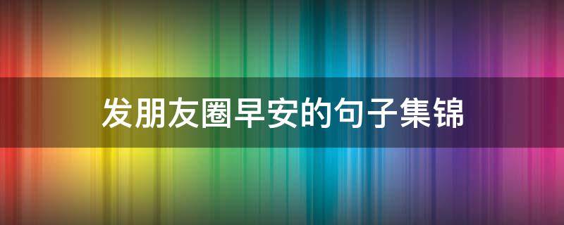 发朋友圈早安的句子集锦 发朋友圈早安的句子集锦搞笑