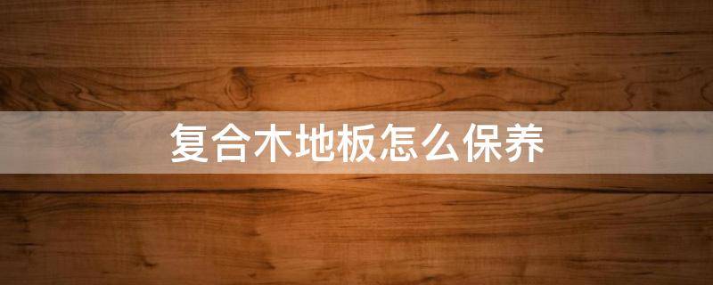 复合木地板怎么保养 复合木地板怎么保养清洁