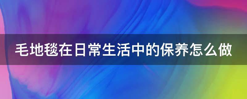 毛地毯在日常生活中的保养怎么做（毛地毯脏了在家怎么清洗）