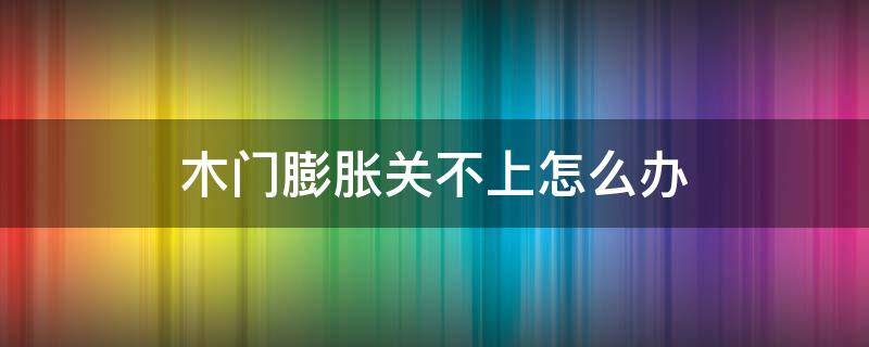 木门膨胀关不上怎么办（木门膨胀了怎么处理）