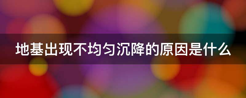 地基出现不均匀沉降的原因是什么 地基出现不均匀沉降的原因是什么引起的