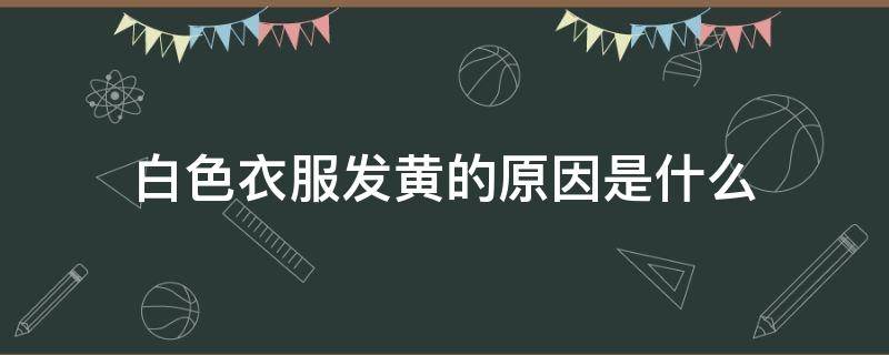 白色衣服发黄的原因是什么 白色衣服发黄是怎么回事