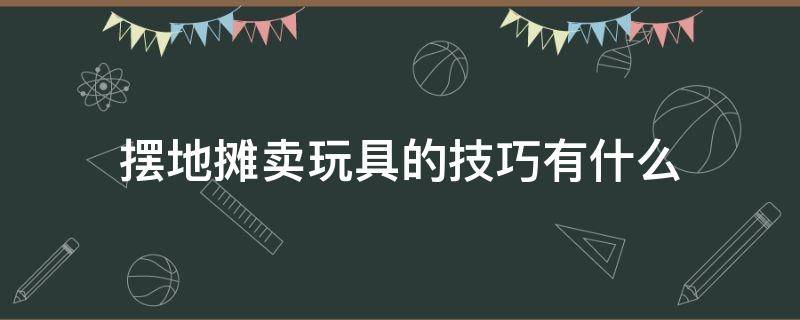 摆地摊卖玩具的技巧有什么（摆地摊卖玩具的技巧有什么要求）
