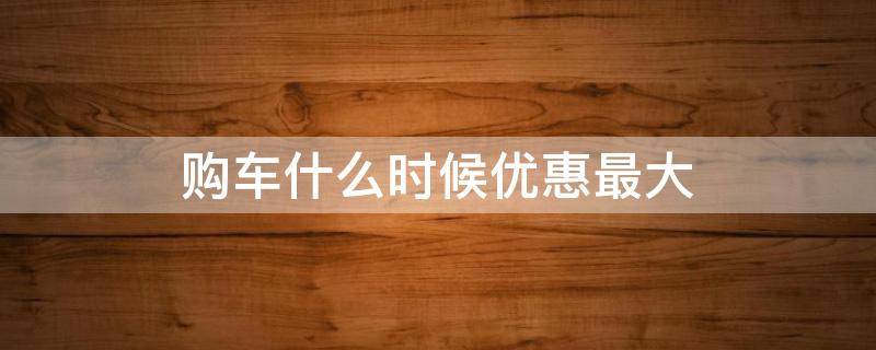 购车什么时候优惠最大（购车什么时候优惠最大的）