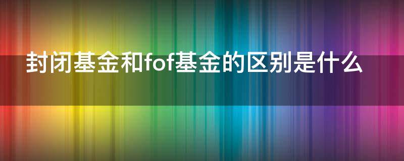 封闭基金和fof基金的区别是什么 fof基金的封闭期
