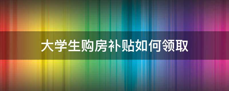 大学生购房补贴如何领取 大学生购房补贴怎么领
