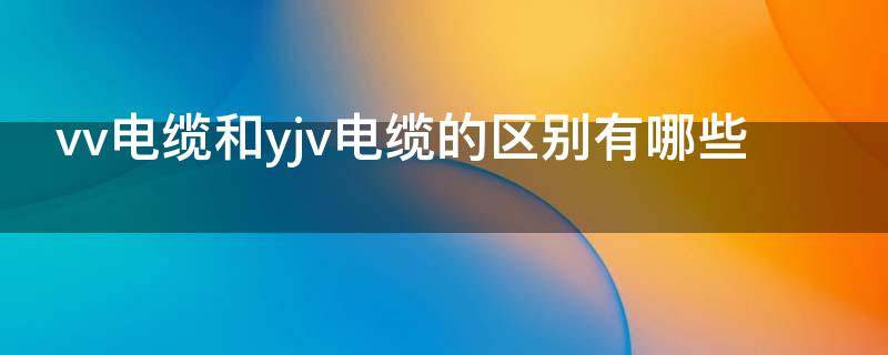 vv电缆和yjv电缆的区别有哪些（vv电缆和yjv电缆哪个价格高）