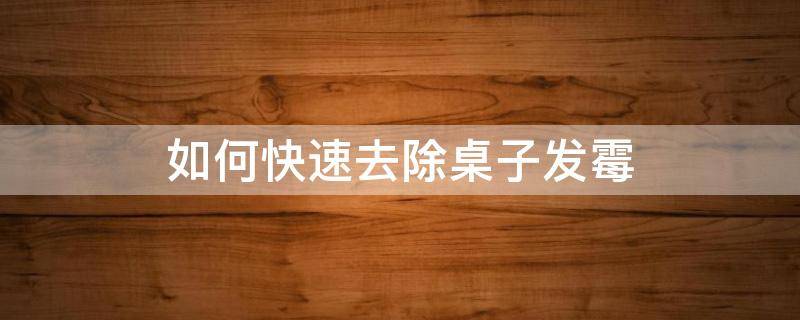 如何快速去除桌子发霉（如何快速去除桌子发霉味道）