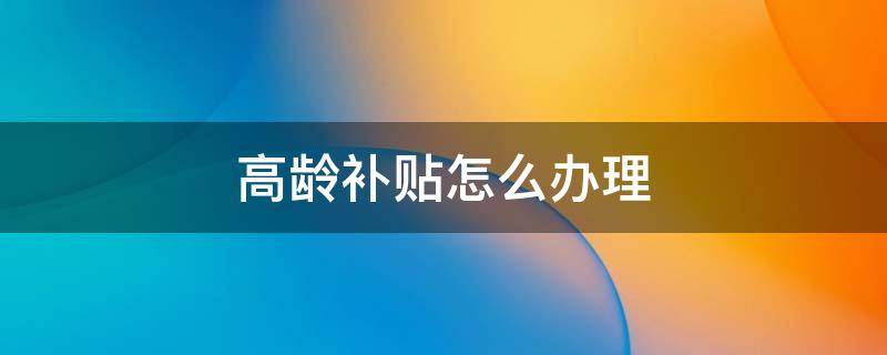 高龄补贴怎么办理 农村老人高龄补贴怎么办理