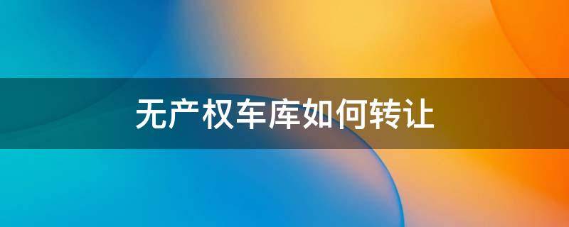 无产权车库如何转让 无产权车库如何转让使用权