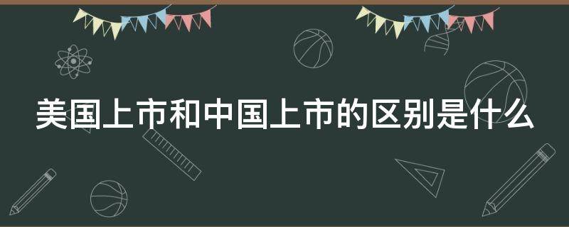 美国上市和中国上市的区别是什么（美国上市和中国上市的区别是什么呢）