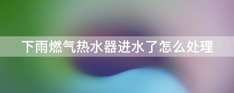 下雨燃气热水器进水了怎么处理（下雨燃气热水器进水了还能用吗）