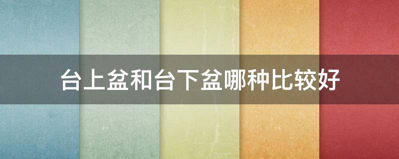 台上盆和台下盆哪种比较好（台上盆和台下盆哪个更好）