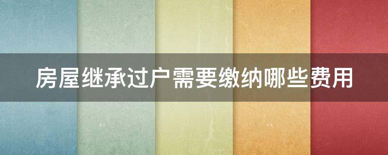 房屋继承过户需要缴纳哪些费用（房屋继承过户费要多少?）