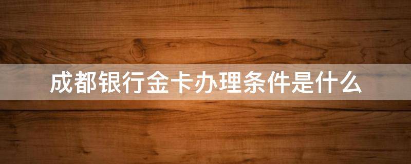 成都银行金卡办理条件是什么（成都银行金卡需要多少钱可以办理）
