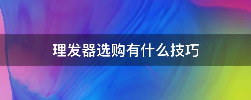 理发器选购有什么技巧 理发器选购有什么技巧吗