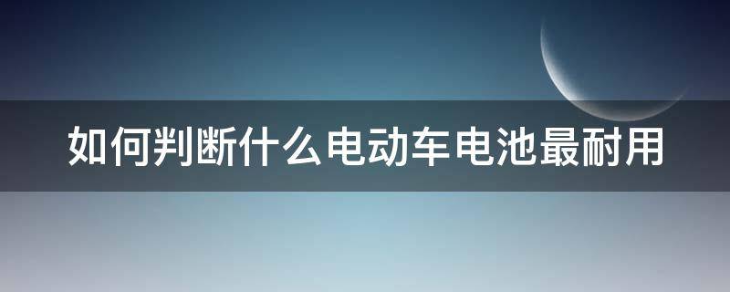 如何判断什么电动车电池最耐用 如何判断什么电动车电池最耐用呢