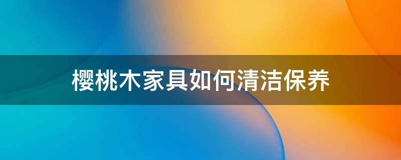 樱桃木家具如何清洁保养 樱桃木家具怎么保养
