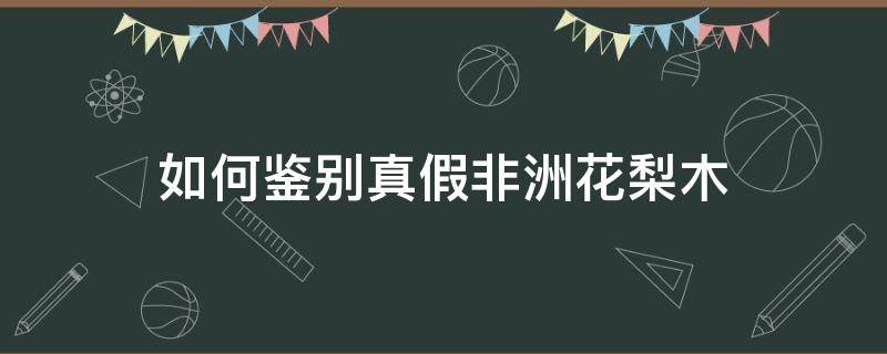如何鉴别真假非洲花梨木（如何鉴别真假非洲花梨木家具）