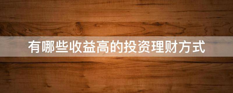 有哪些收益高的投资理财方式（有哪些收益高的理财产品）