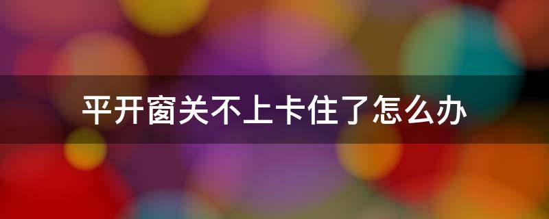 平开窗关不上卡住了怎么办（平开窗关不住了怎么修）