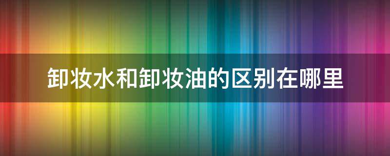 卸妆水和卸妆油的区别在哪里 卸妆油和卸妆水的区别 两者的优缺点是什么