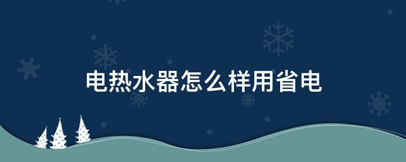 电热水器怎么样用省电（怎样使用电热水器省电）
