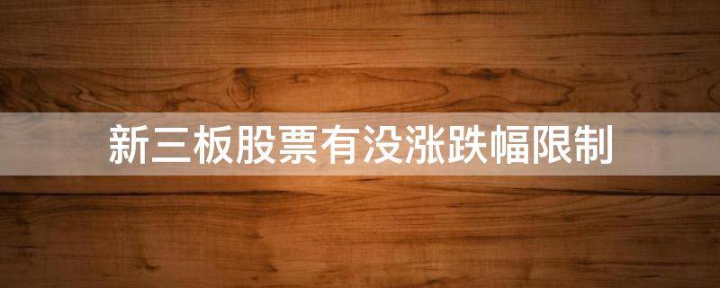 新三板股票有没涨跌幅限制（新三板股票有没有涨跌幅限制）