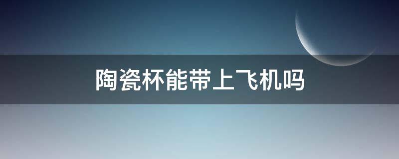 陶瓷杯能带上飞机吗（陶瓷杯能带上飞机嘛）