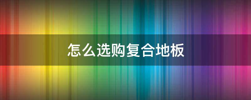 怎么选购复合地板（怎么选购复合地板砖）