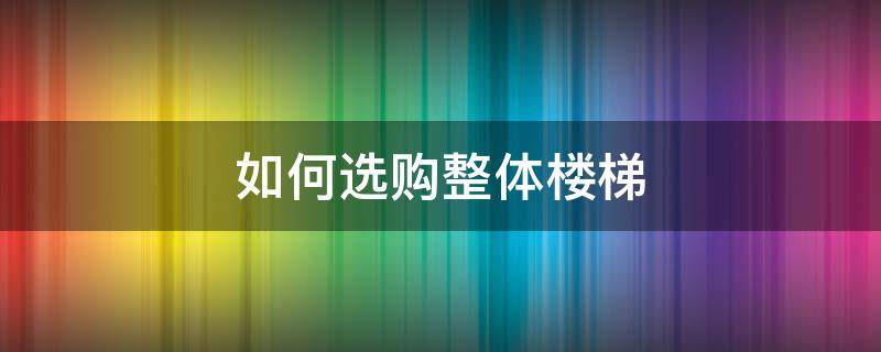 如何选购整体楼梯（选购楼梯攻略）
