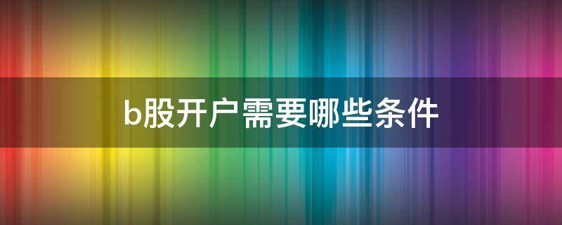 b股开户需要哪些条件（b股开户需要什么条件）