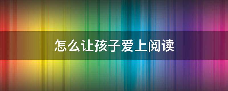 怎么让孩子爱上阅读（怎么让孩子爱上阅读看书）