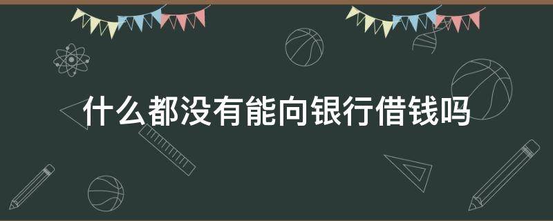 什么都没有能向银行借钱吗 什么都没有能向银行借钱吗