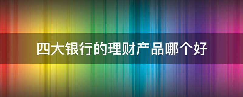 四大银行的理财产品哪个好（四大银行理财哪个最好）