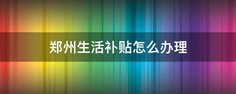 郑州生活补贴怎么办理（郑州生活补贴怎么申请）
