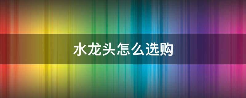水龙头怎么选购（洗菜盆水龙头怎么选购）