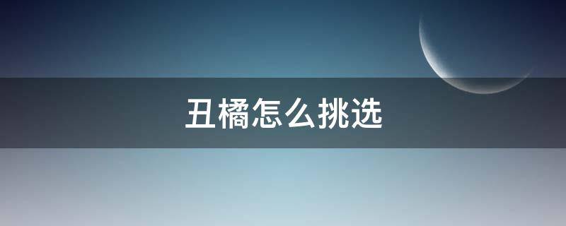 丑橘怎么挑选（丑橘怎么挑选才好吃）
