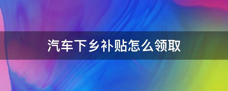 汽车下乡补贴怎么领取（汽车下乡2022年车型目录价格）