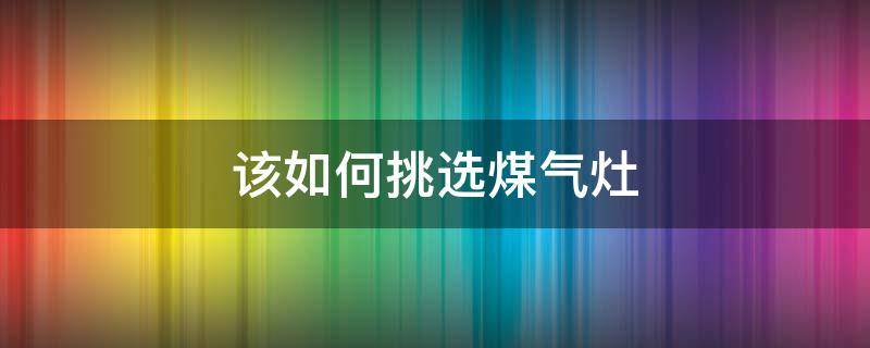 该如何挑选煤气灶（该如何挑选煤气灶品牌）